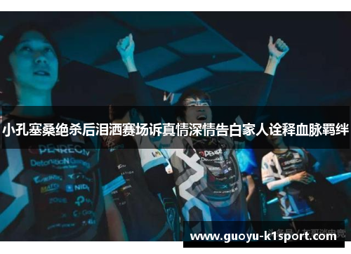 小孔塞桑绝杀后泪洒赛场诉真情深情告白家人诠释血脉羁绊