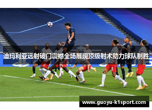 迪玛利亚远射破门震撼全场展现顶级射术助力球队制胜 迪玛利亚远射破门震撼全场展现顶级射术助力球队制胜