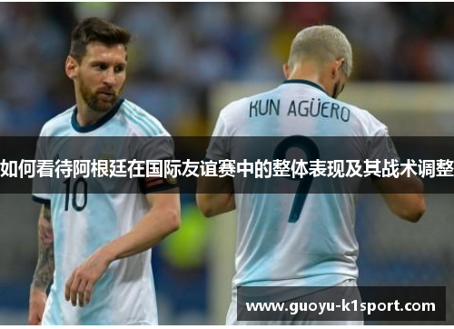 如何看待阿根廷在国际友谊赛中的整体表现及其战术调整 如何看待阿根廷在国际友谊赛中的整体表现及其战术调整
