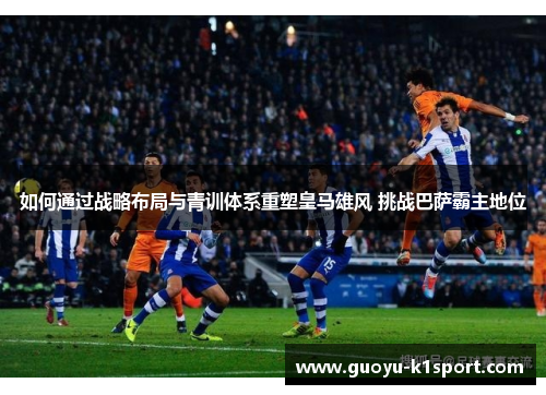 如何通过战略布局与青训体系重塑皇马雄风 挑战巴萨霸主地位