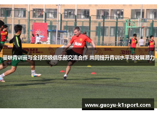 曼联青训营与全球顶级俱乐部交流合作 共同提升青训水平与发展潜力