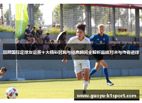 回顾国际足球友谊赛十大精彩时刻与经典瞬间全解析巅峰对决与传奇进球 回顾国际足球友谊赛十大精彩时刻与经典瞬间全解析巅峰对决与传奇进球