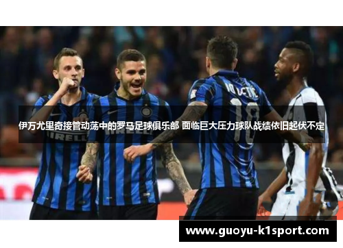 伊万尤里奇接管动荡中的罗马足球俱乐部 面临巨大压力球队战绩依旧起伏不定