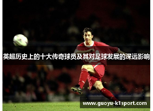 英超历史上的十大传奇球员及其对足球发展的深远影响